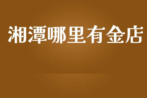 湘潭哪里有金店_https://m.ycdhulan.com_国际金融_第1张