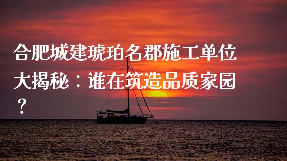 合肥城建琥珀名郡施工单位大揭秘：谁在筑造品质家园？_https://m.ycdhulan.com_理财产品_第1张