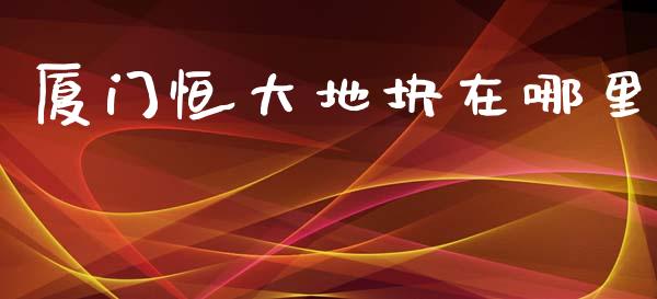 厦门恒大地块在哪里_https://m.ycdhulan.com_理财产品_第1张