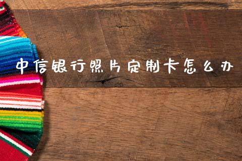 中信银行照片定制卡怎么办_https://m.ycdhulan.com_国际金融_第1张