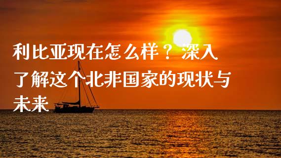 利比亚现在怎么样？ 深入了解这个北非国家的现状与未来_https://m.ycdhulan.com_证券新闻_第1张