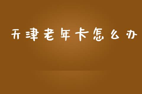 天津老年卡怎么办_https://m.ycdhulan.com_国际金融_第1张