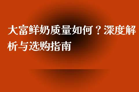 大富鲜奶质量如何？深度解析与选购指南_https://m.ycdhulan.com_国际金融_第1张