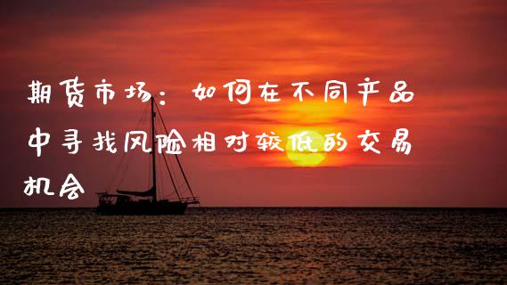 期货市场：如何在不同产品中寻找风险相对较低的交易机会_https://m.ycdhulan.com_国际金融_第1张