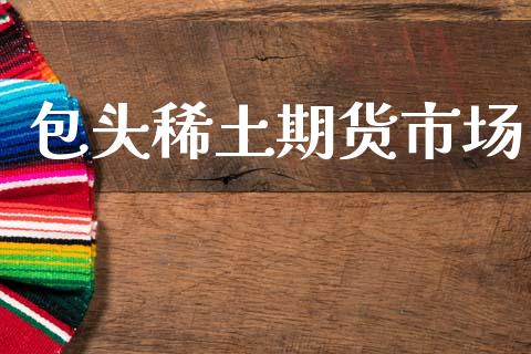 包头稀土期货市场_https://m.ycdhulan.com_国际金融_第1张