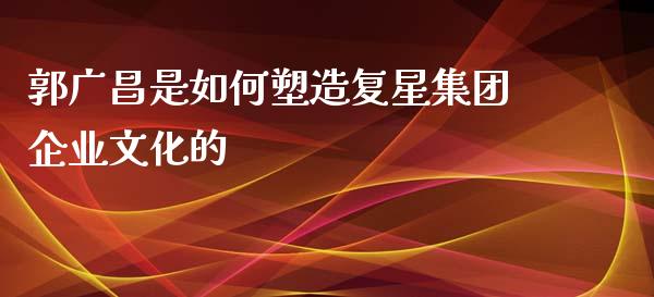 郭广昌是如何塑造复星集团企业文化的_https://m.ycdhulan.com_财经要闻_第1张