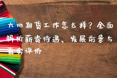 大地期货工作怎么样？全面解析薪资待遇、发展前景与真实评价_https://m.ycdhulan.com_理财产品_第1张