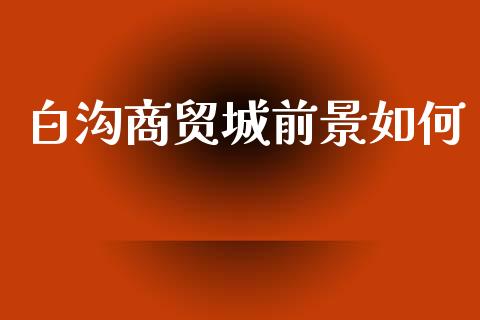 白沟商贸城前景如何_https://m.ycdhulan.com_期货交易_第1张
