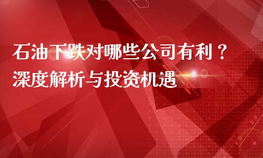 石油下跌对哪些公司有利？深度解析与投资机遇_https://m.ycdhulan.com_理财产品_第1张