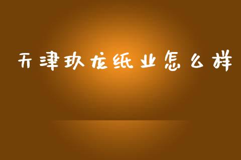 天津玖龙纸业怎么样_https://m.ycdhulan.com_国际金融_第1张