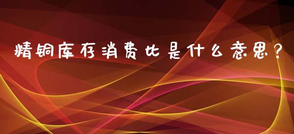 精铜库存消费比是什么意思？_https://m.ycdhulan.com_期货交易_第1张