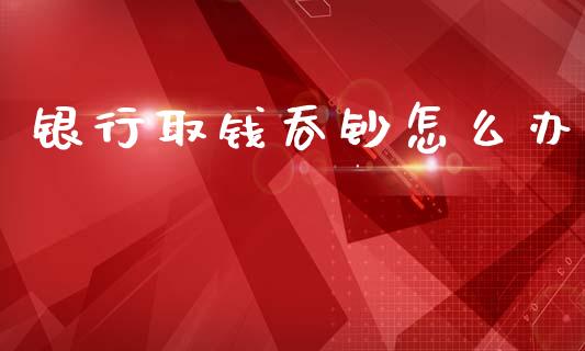 银行取钱吞钞怎么办_https://m.ycdhulan.com_财经要闻_第1张