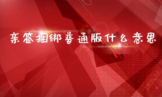 亲签捆绑普通版什么意思_https://m.ycdhulan.com_证券新闻_第1张