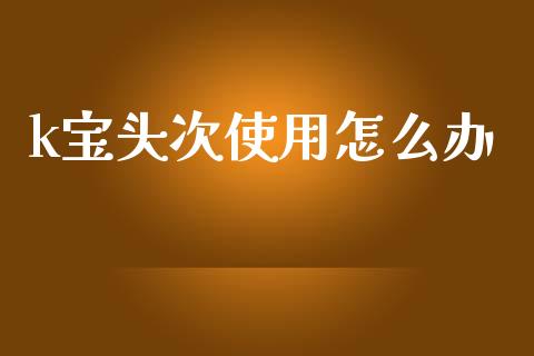 k宝头次使用怎么办_https://m.ycdhulan.com_理财产品_第1张