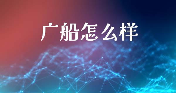 广船怎么样_https://m.ycdhulan.com_证券新闻_第1张