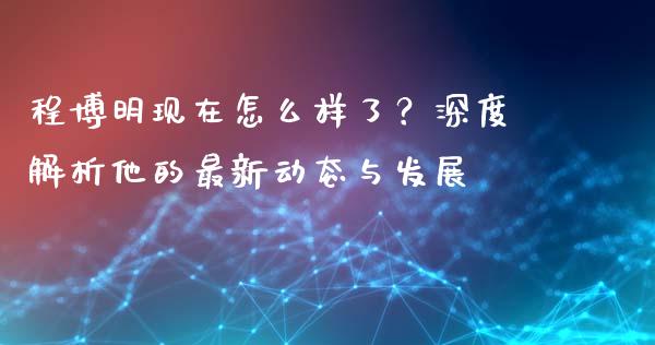 程博明现在怎么样了？深度解析他的最新动态与发展_https://m.ycdhulan.com_理财产品_第1张