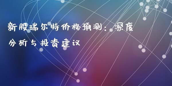 新股瑞尔特价格预测：深度分析与投资建议_https://m.ycdhulan.com_期货交易_第1张