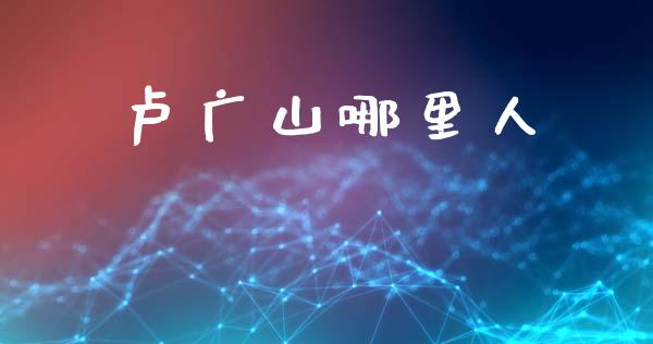 卢广山哪里人_https://m.ycdhulan.com_股市在线_第1张
