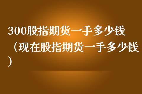 300股指期货一手多少钱（现在股指期货一手多少钱）_https://m.ycdhulan.com_期货交易_第1张