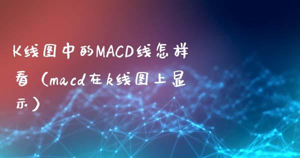 K线图中的MACD线怎样看（macd在k线图上显示）_https://m.ycdhulan.com_理财产品_第1张