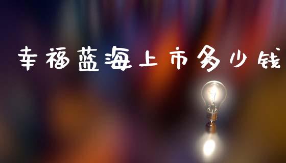 幸福蓝海上市多少钱_https://m.ycdhulan.com_财经要闻_第1张