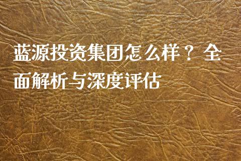 蓝源投资集团怎么样？ 全面解析与深度评估_https://m.ycdhulan.com_证券新闻_第1张