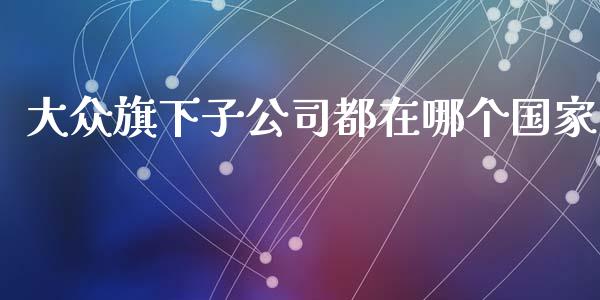 大众旗下子公司都在哪个国家_https://m.ycdhulan.com_期货交易_第1张