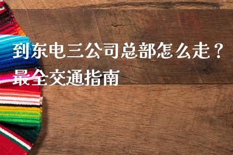 到东电三公司总部怎么走？最全交通指南_https://m.ycdhulan.com_期货交易_第1张