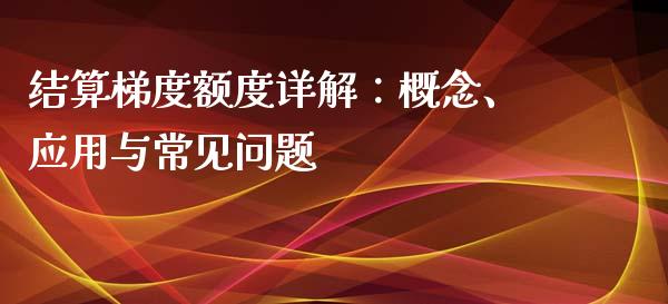 结算梯度额度详解：概念、应用与常见问题_https://m.ycdhulan.com_理财产品_第1张
