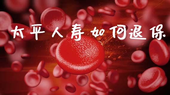 太平人寿如何退保_https://m.ycdhulan.com_财经要闻_第1张