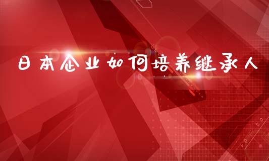 日本企业如何培养继承人_https://m.ycdhulan.com_财经要闻_第1张