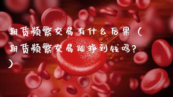 期货频繁交易有什么后果（期货频繁交易能挣到钱吗?）_https://m.ycdhulan.com_理财产品_第1张
