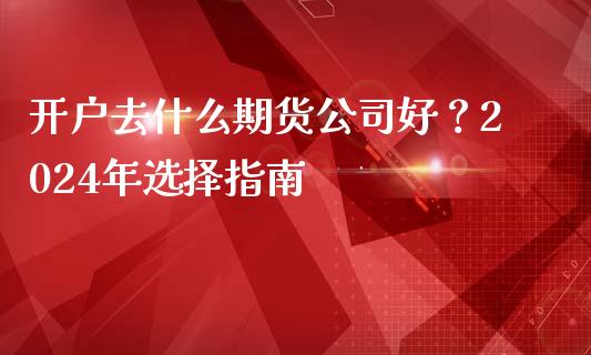 开户去什么期货公司好？2024年选择指南_https://m.ycdhulan.com_期货交易_第1张